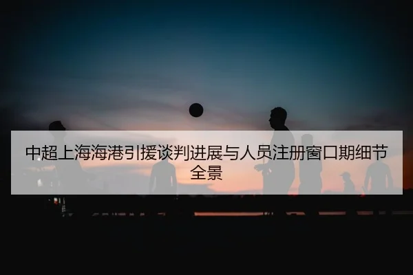 中超上海海港引援谈判进展与人员注册窗口期细节全景